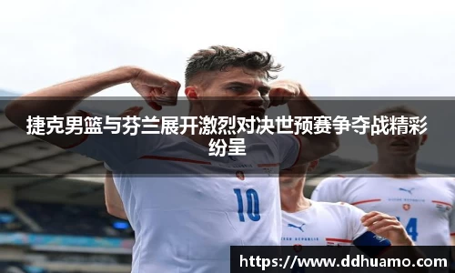 捷克男篮与芬兰展开激烈对决世预赛争夺战精彩纷呈