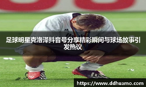 足球明星克洛泽抖音号分享精彩瞬间与球场故事引发热议